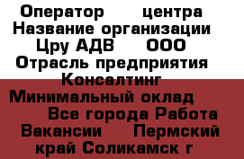 Оператор Call-центра › Название организации ­ Цру АДВ777, ООО › Отрасль предприятия ­ Консалтинг › Минимальный оклад ­ 50 000 - Все города Работа » Вакансии   . Пермский край,Соликамск г.